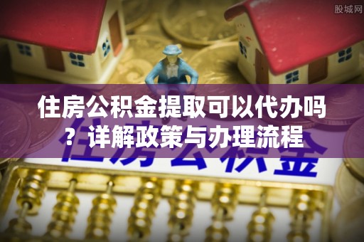围场住房公积金提取可以代办吗？详解政策与办理流程